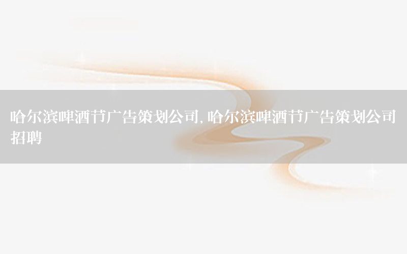 哈尔滨啤酒节广告策划公司，哈尔滨啤酒节广告策划公司招聘