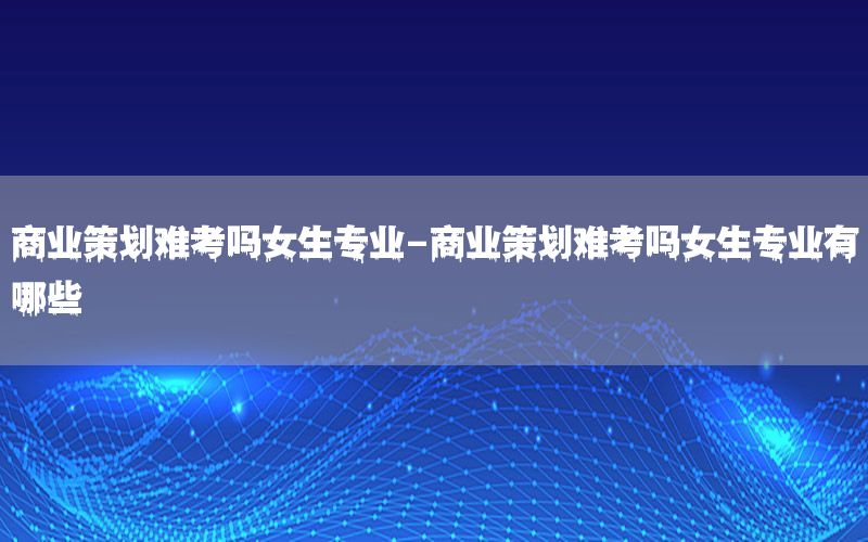 商业策划难考吗女生专业-商业策划难考吗女生专业有哪些