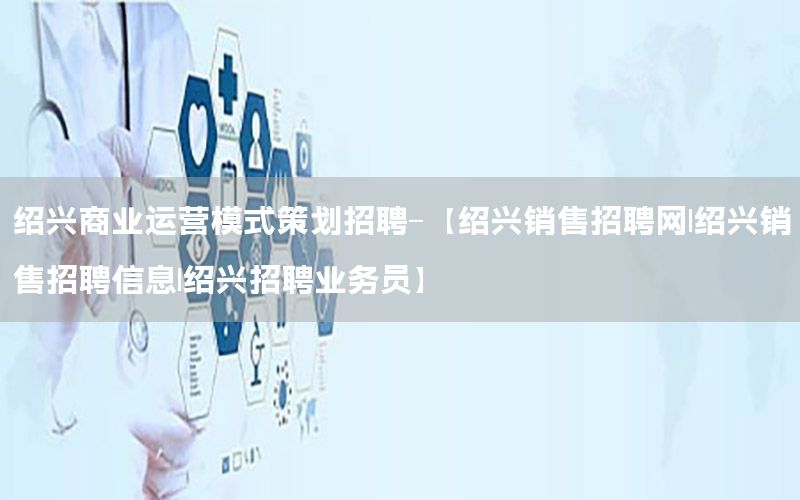 绍兴商业运营模式策划招聘-【绍兴销售招聘网|绍兴销售招聘信息|绍兴招聘业务员】