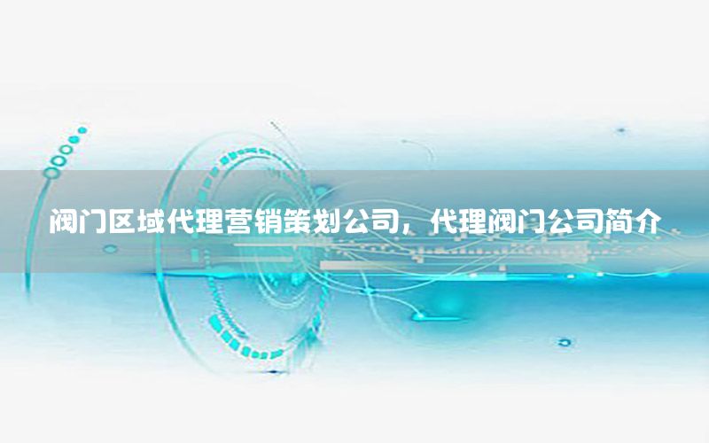 阀门区域代理营销策划公司，代理阀门公司简介