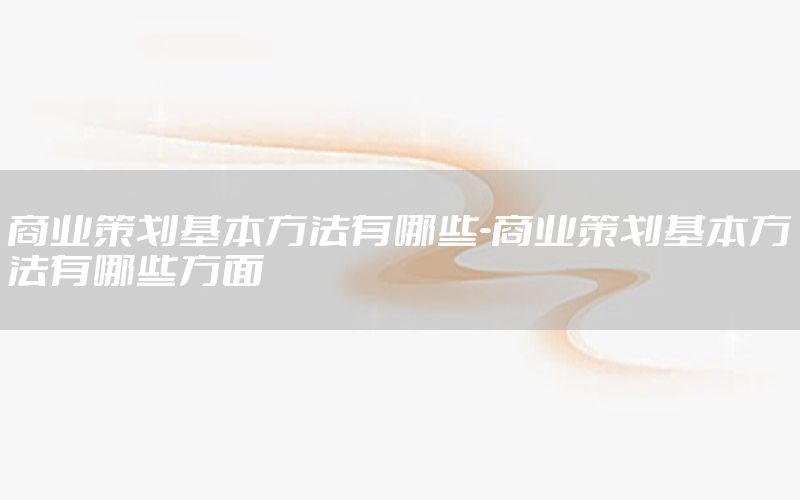 商业策划基本方法有哪些-商业策划基本方法有哪些方面