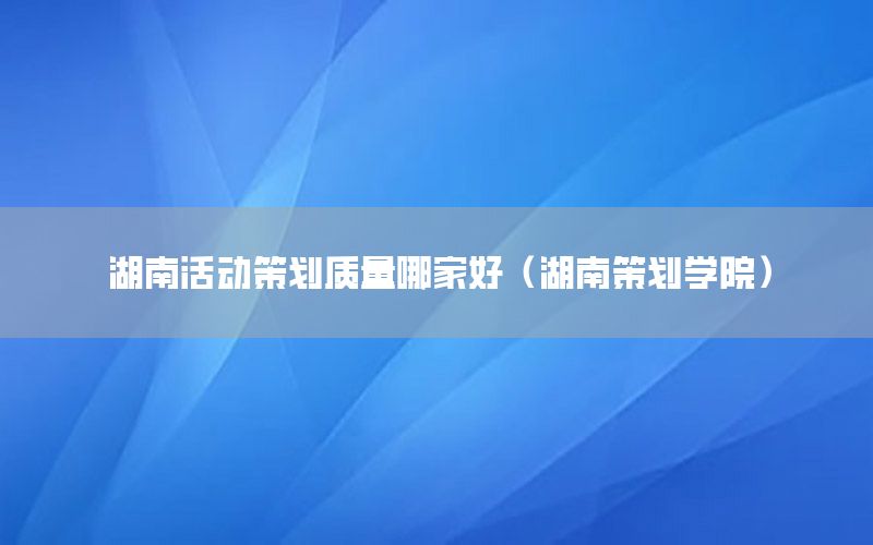 湖南活动策划质量哪家好（湖南策划学院）