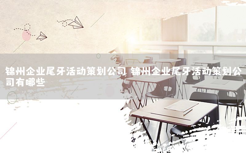 锦州企业尾牙活动策划公司，锦州企业尾牙活动策划公司有哪些