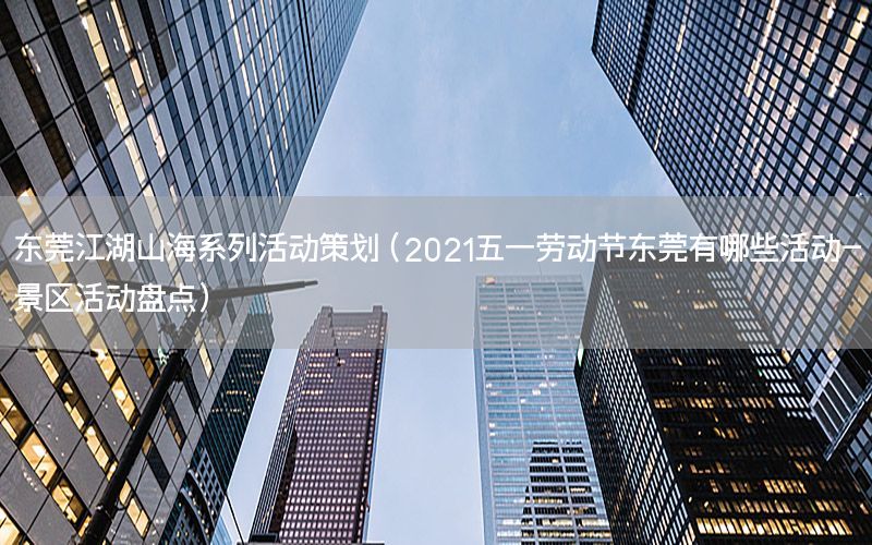 东莞江湖山海系列活动策划（2021五一劳动节东莞有哪些活动-景区活动盘点）