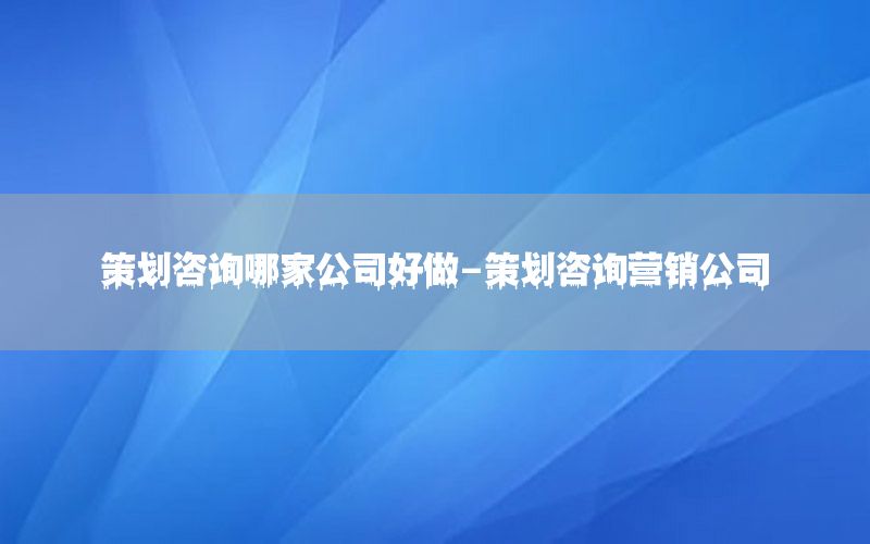 策划咨询哪家公司好做-策划咨询营销公司