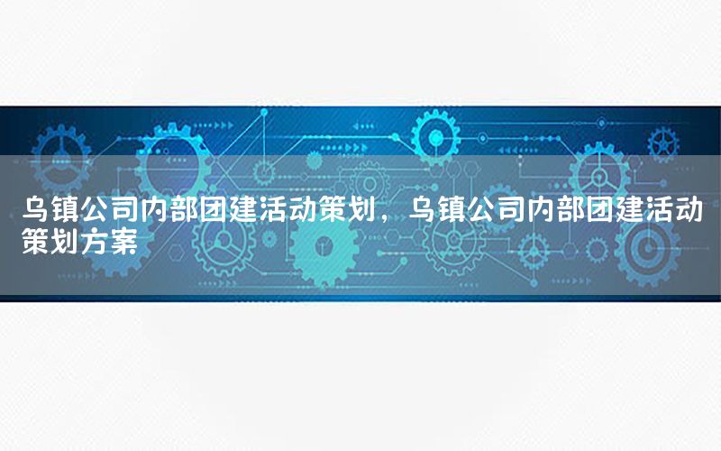 乌镇公司内部团建活动策划，乌镇公司内部团建活动策划方案