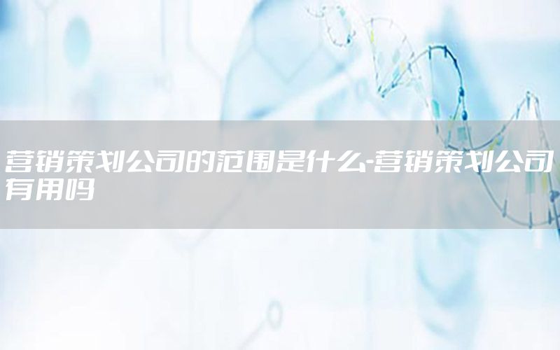 营销策划公司的范围是什么-营销策划公司有用吗