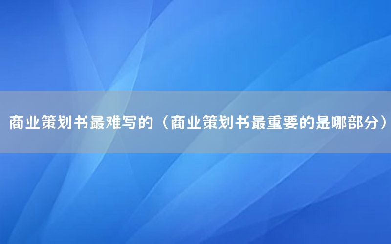 商业策划书最难写的（商业策划书最重要的是哪部分）
