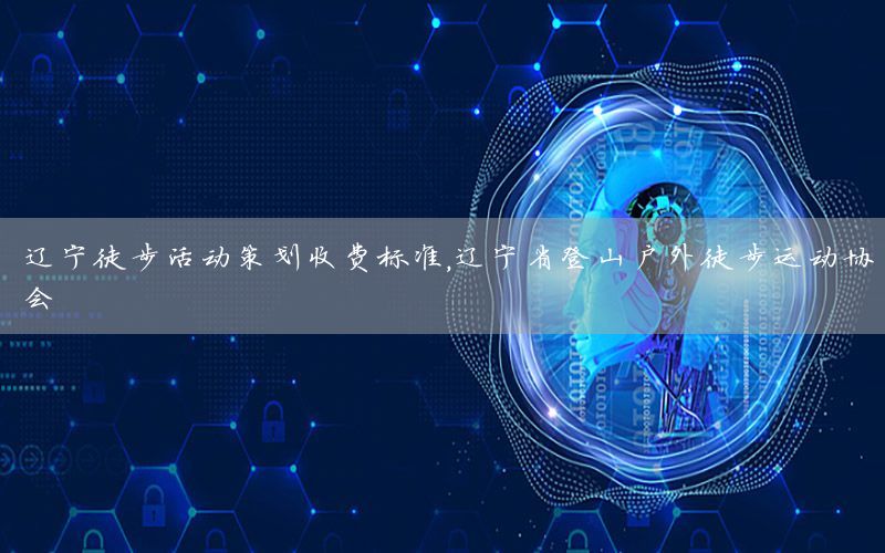 辽宁徒步活动策划收费标准，辽宁省登山户外徒步运动协会