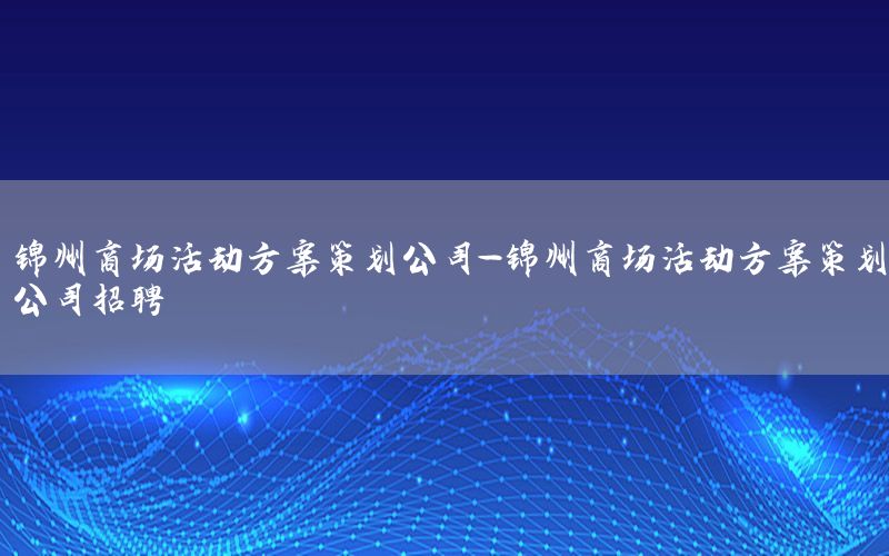 锦州商场活动方案策划公司-锦州商场活动方案策划公司招聘
