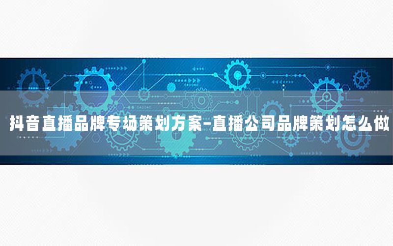 抖音直播品牌专场策划方案-直播公司品牌策划怎么做
