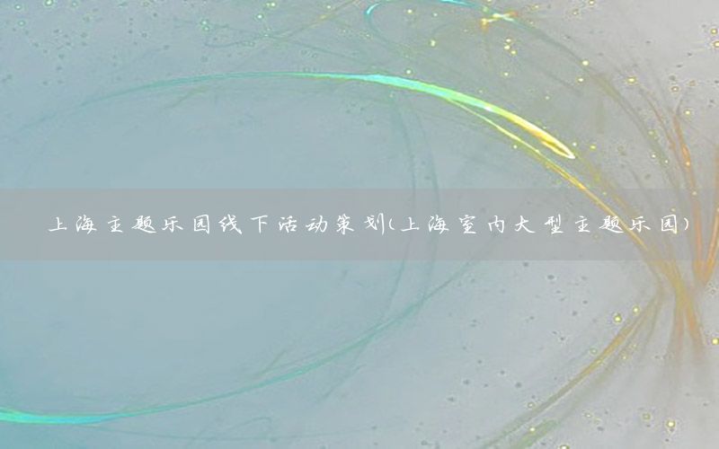 上海主题乐园线下活动策划（上海室内大型主题乐园）