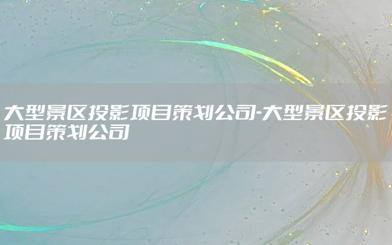 大型景区投影项目策划公司-大型景区投影项目策划公司