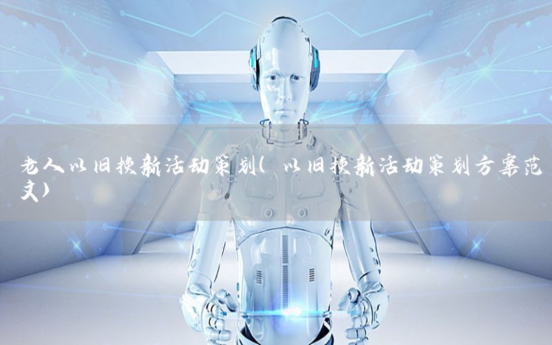 老人以旧换新活动策划（以旧换新活动策划方案范文）