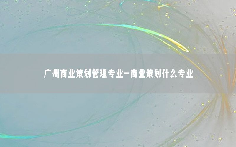 广州商业策划管理专业-商业策划什么专业