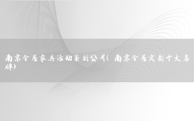 南京全屋家具活动策划公司（南京全屋定制十大名牌）