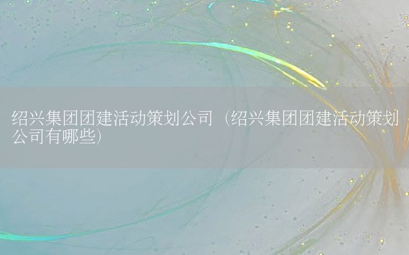 绍兴集团团建活动策划公司（绍兴集团团建活动策划公司有哪些）