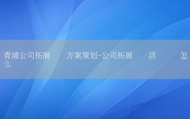 青浦公司拓展训练方案策划-公司拓展训练活动总结怎么写