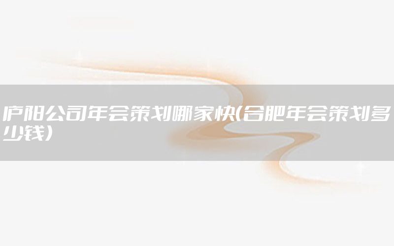 庐阳公司年会策划哪家快（合肥年会策划多少钱）