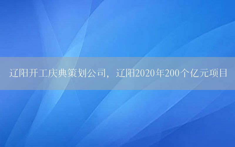 辽阳开工庆典策划公司，辽阳2020年200个亿元项目