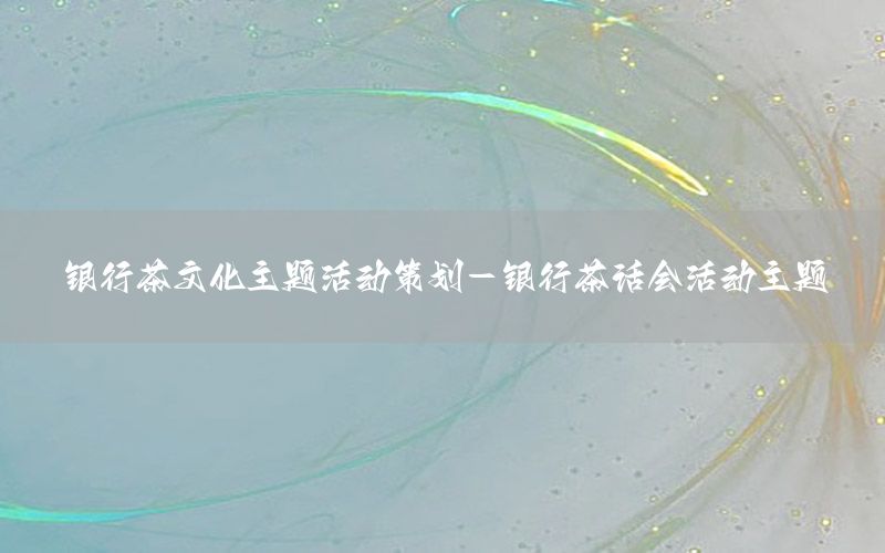 银行茶文化主题活动策划-银行茶话会活动主题