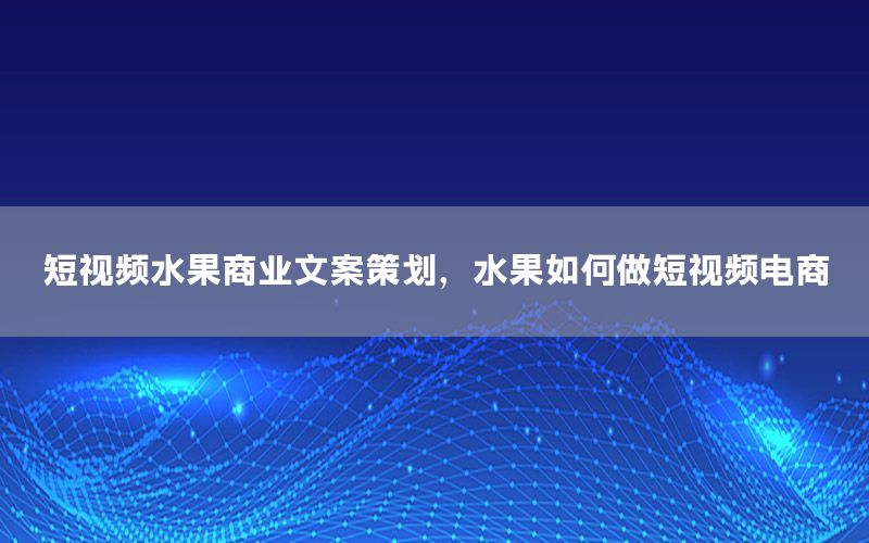 短视频水果商业文案策划，水果如何做短视频电商