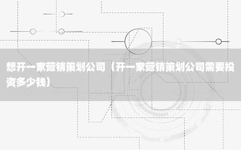 想开一家营销策划公司（开一家营销策划公司需要投资多少钱）