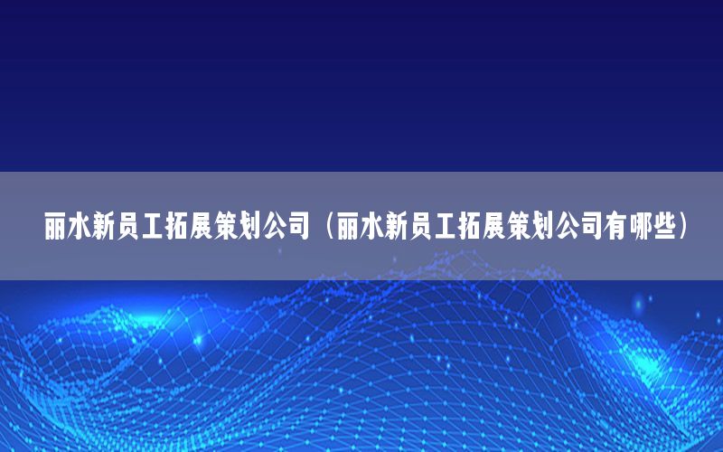 丽水新员工拓展策划公司（丽水新员工拓展策划公司有哪些）