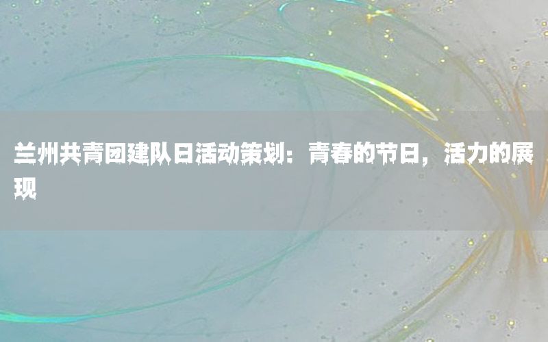 兰州共青团建队日活动策划：青春的节日，活力的展现