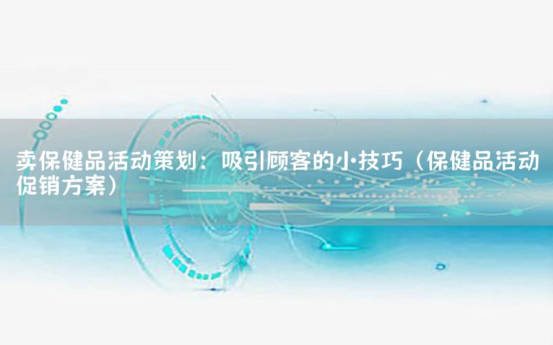 卖保健品活动策划：吸引顾客的小技巧（保健品活动促销方案）