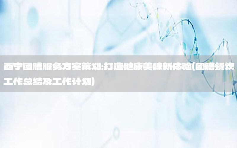 西宁团膳服务方案策划：打造健康美味新体验（团膳餐饮工作总结及工作计划）