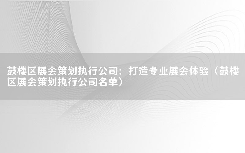 鼓楼区展会策划执行公司：打造专业展会体验（鼓楼区展会策划执行公司名单）