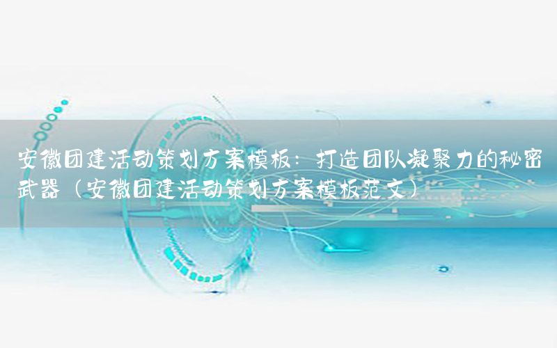 安徽团建活动策划方案模板：打造团队凝聚力的秘密武器（安徽团建活动策划方案模板范文）