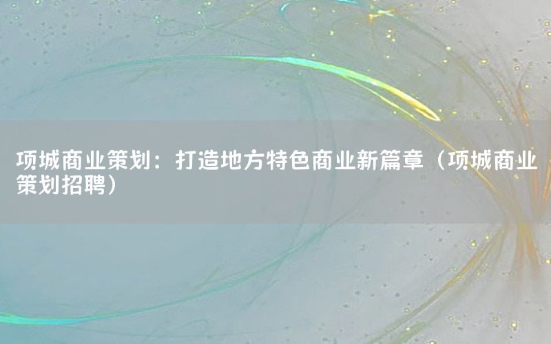 项城商业策划：打造地方特色商业新篇章（项城商业策划招聘）