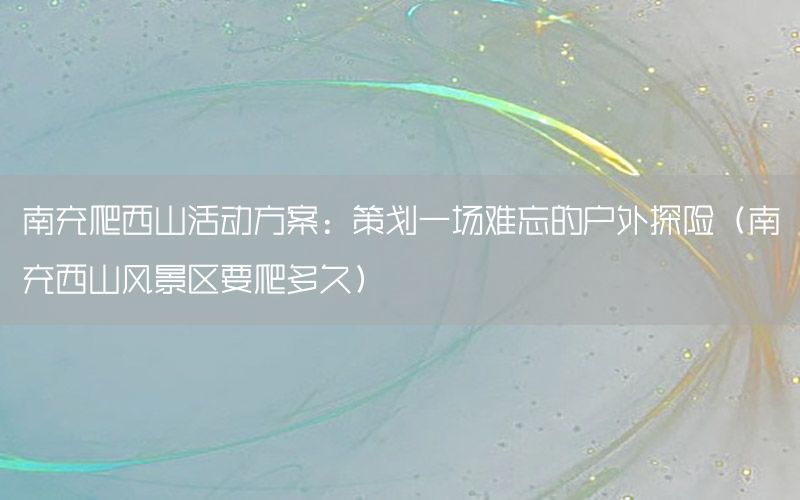 南充爬西山活动方案：策划一场难忘的户外探险（南充西山风景区要爬多久）