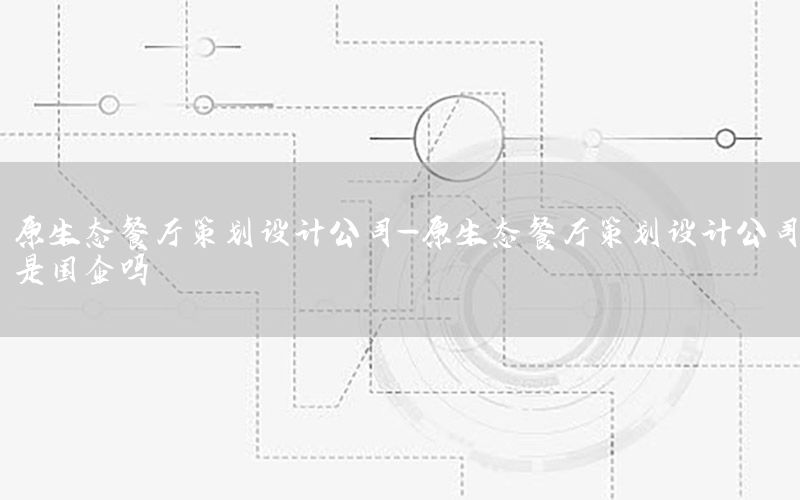 原生态餐厅策划设计公司-原生态餐厅策划设计公司是国企吗
