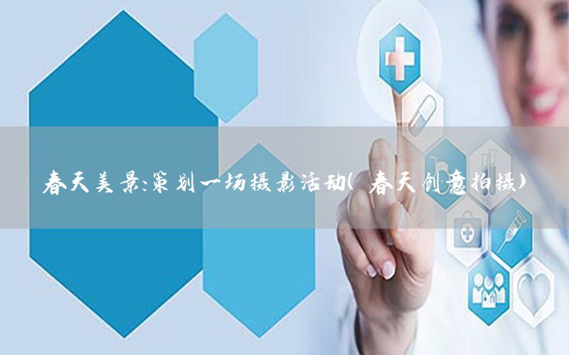 春天美景：策划一场摄影活动（春天创意拍摄）