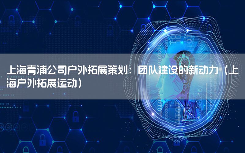 上海青浦公司户外拓展策划：团队建设的新动力（上海户外拓展运动）