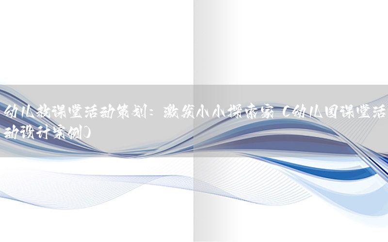 幼儿教课堂活动策划：激发小小探索家（幼儿园课堂活动设计案例）
