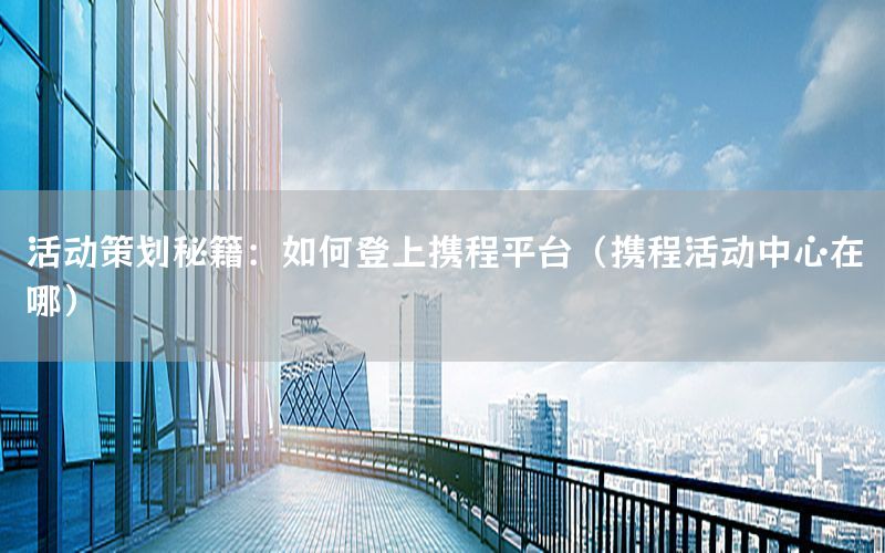 活动策划秘籍：如何登上携程平台（携程活动中心在哪）