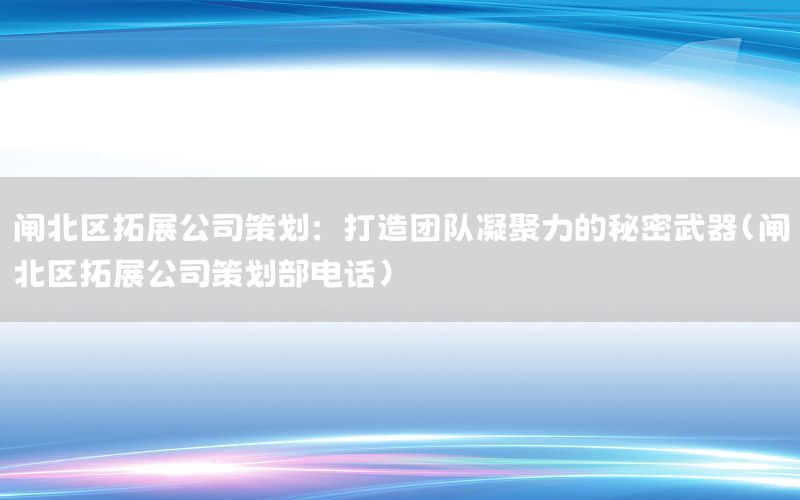 闸北区拓展公司策划：打造团队凝聚力的秘密武器（闸北区拓展公司策划部电话）
