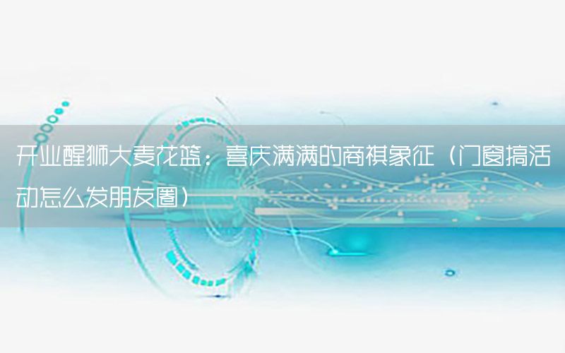 开业醒狮大麦花篮：喜庆满满的商祺象征（门窗搞活动怎么发朋友圈）