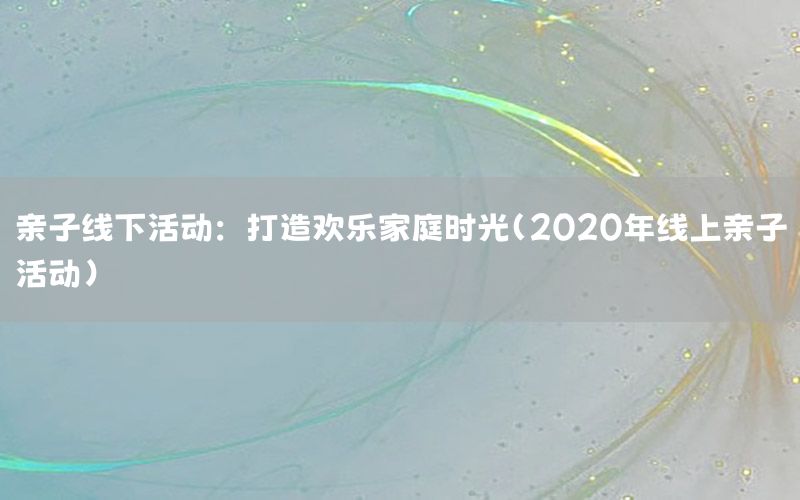 亲子线下活动：打造欢乐家庭时光（2020年线上亲子活动）