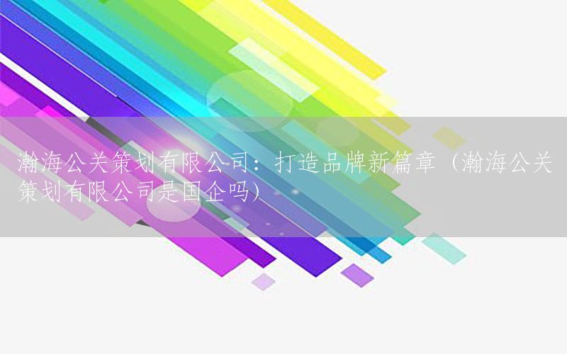 瀚海公关策划有限公司：打造品牌新篇章（瀚海公关策划有限公司是国企吗）