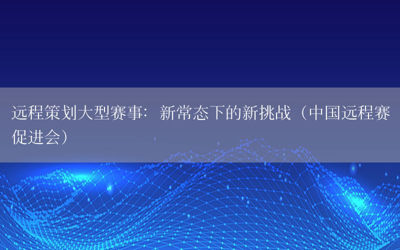 远程策划大型赛事：新常态下的新挑战（中国远程赛促进会）