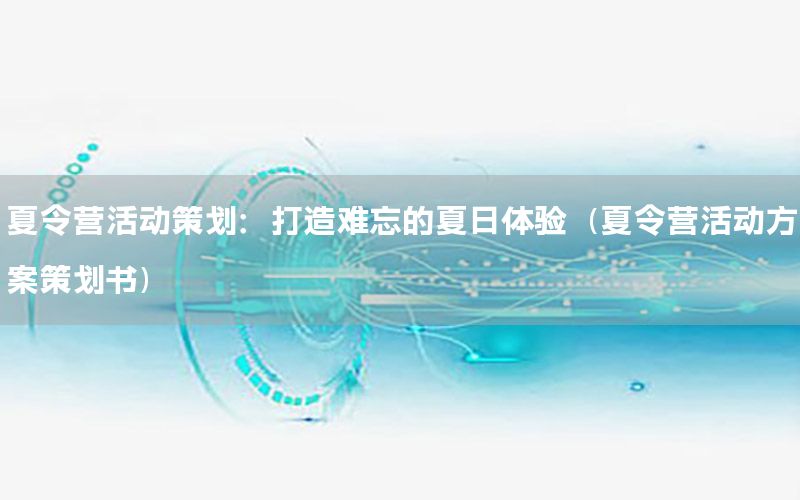 夏令营活动策划：打造难忘的夏日体验（夏令营活动方案策划书）
