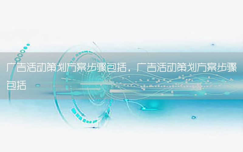 广告活动策划方案步骤包括，广告活动策划方案步骤包括