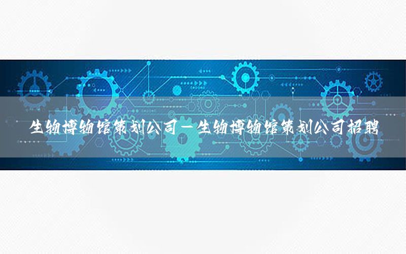 生物博物馆策划公司-生物博物馆策划公司招聘