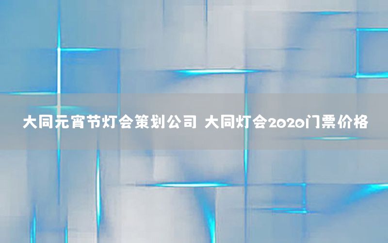 大同元宵节灯会策划公司，大同灯会2020门票价格