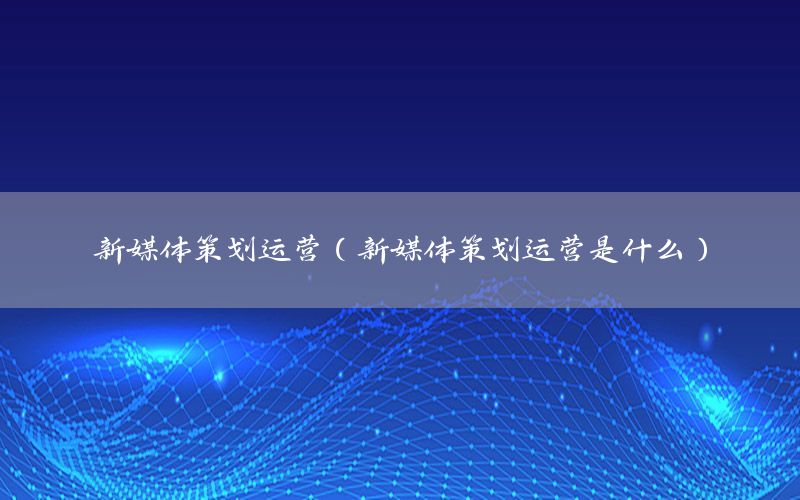 新媒体策划运营（新媒体策划运营是什么）